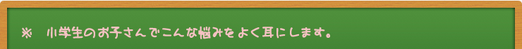 ※　小学生のお子さんでこんな悩みをよく耳にします。