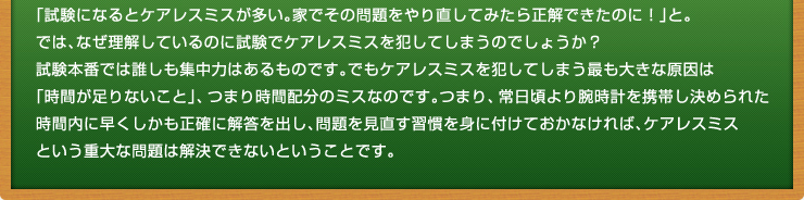 「試験になるとケアレスミスが多い。家でその問題をやり直してみたら正解できたのに！」と。
では、なぜ理解しているのに試験でケアレスミスを犯してしまうのでしょうか？試験本番では誰しも集中力はあるものです。でもケアレスミスを犯してしまう最も大きな原因は「時間が足りないこと」、つまり時間配分のミスなのです。つまり、常日頃より腕時計を携帯し決められた時間内に早くしかも正確に解答を出し、問題を見直す習慣を身に付けておかなければ、ケアレスミスという重大な問題は解決できないということです。